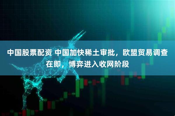 中国股票配资 中国加快稀土审批，欧盟贸易调查在即，博弈进入收网阶段