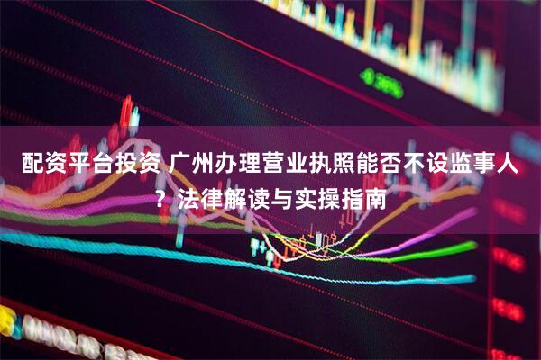 配资平台投资 广州办理营业执照能否不设监事人？法律解读与实操指南