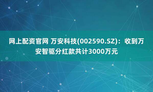 网上配资官网 万安科技(002590.SZ)：收到万安智驱分红款共计3000万元