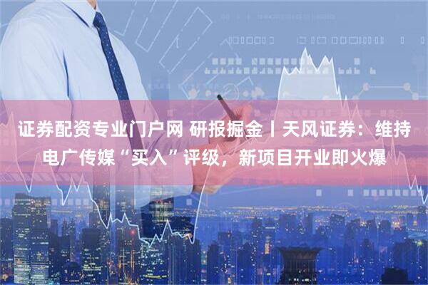 证券配资专业门户网 研报掘金丨天风证券：维持电广传媒“买入”评级，新项目开业即火爆