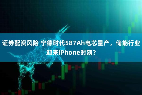 证券配资风险 宁德时代587Ah电芯量产，储能行业迎来iPhone时刻？