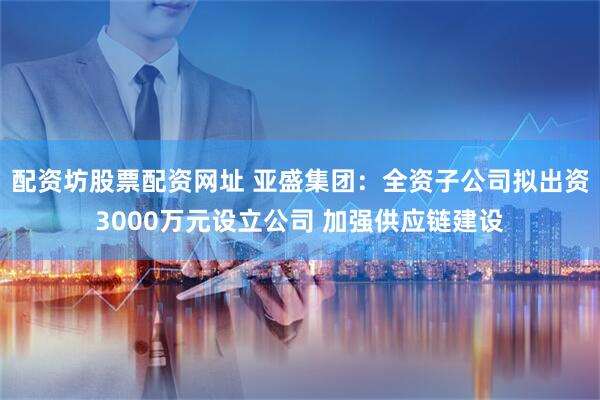 配资坊股票配资网址 亚盛集团：全资子公司拟出资3000万元设立公司 加强供应链建设