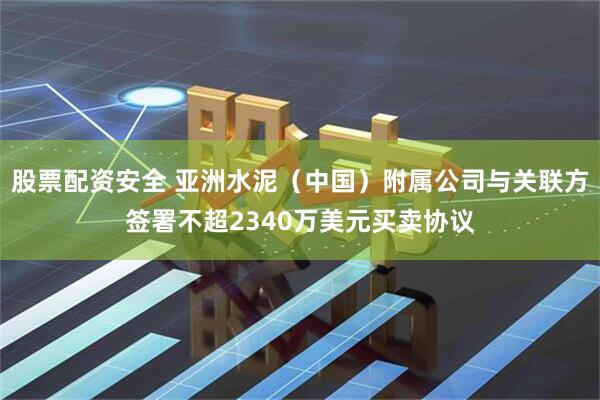 股票配资安全 亚洲水泥（中国）附属公司与关联方签署不超2340万美元买卖协议
