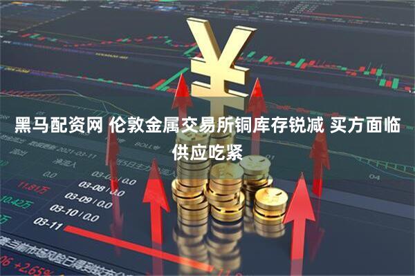 黑马配资网 伦敦金属交易所铜库存锐减 买方面临供应吃紧