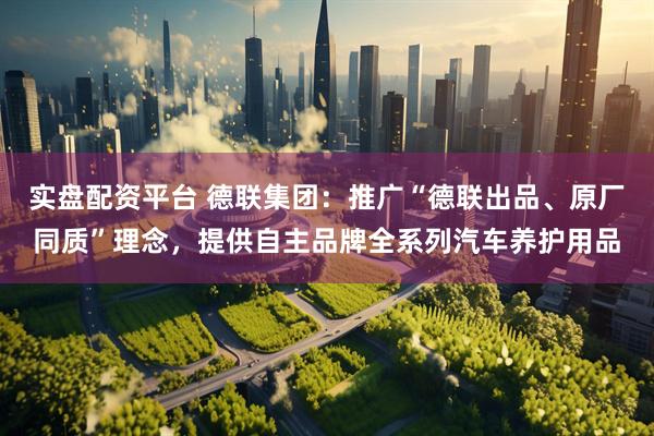 实盘配资平台 德联集团：推广“德联出品、原厂同质”理念，提供自主品牌全系列汽车养护用品
