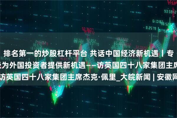 排名第一的炒股杠杆平台 共话中国经济新机遇丨专访：中国经济转型升级为外国投资者提供新机遇——访英国四十八家集团主席杰克·佩里_大皖新闻 | 安徽网