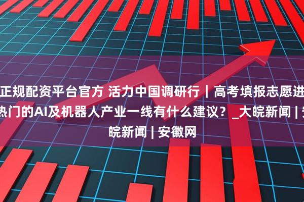 正规配资平台官方 活力中国调研行｜高考填报志愿进行时 热门的AI及机器人产业一线有什么建议？_大皖新闻 | 安徽网