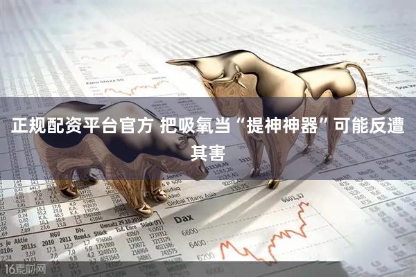 正规配资平台官方 把吸氧当“提神神器”可能反遭其害