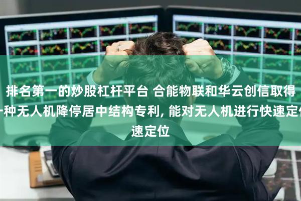 排名第一的炒股杠杆平台 合能物联和华云创信取得一种无人机降停居中结构专利, 能对无人机进行快速定位