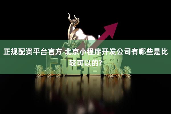 正规配资平台官方 北京小程序开发公司有哪些是比较可以的?