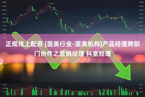 正规线上配资 [医美行业-医美机构]产品经理跨部门协作之营销经理 科室经理