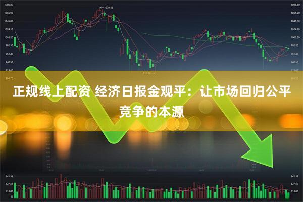 正规线上配资 经济日报金观平：让市场回归公平竞争的本源