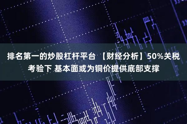 排名第一的炒股杠杆平台 【财经分析】50%关税考验下 基本面或为铜价提供底部支撑