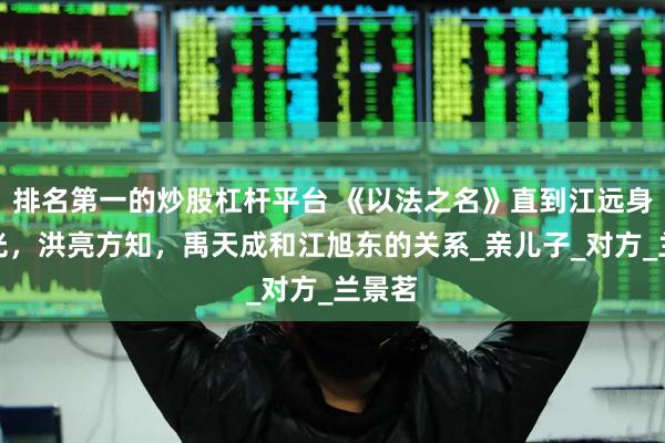 排名第一的炒股杠杆平台 《以法之名》直到江远身世曝光，洪亮方知，禹天成和江旭东的关系_亲儿子_对方_兰景茗