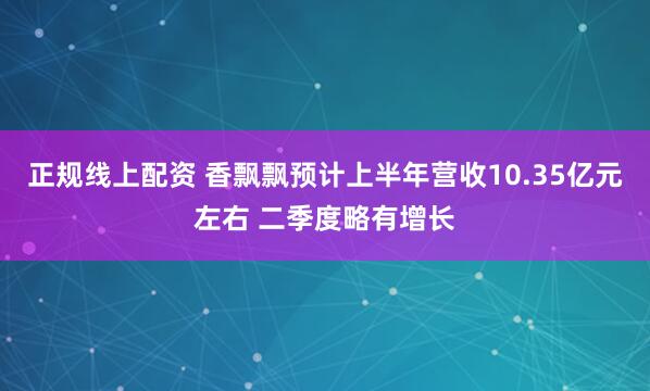 正规线上配资 香飘飘预计上半年营收10.35亿元左右 二季度略有增长
