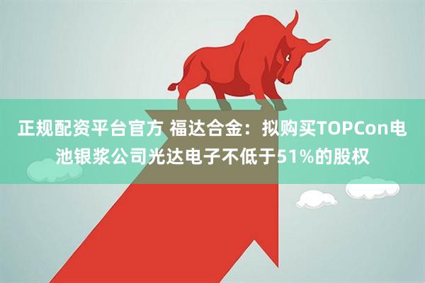 正规配资平台官方 福达合金：拟购买TOPCon电池银浆公司光达电子不低于51%的股权