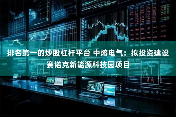 排名第一的炒股杠杆平台 中熔电气：拟投资建设赛诺克新能源科技园项目