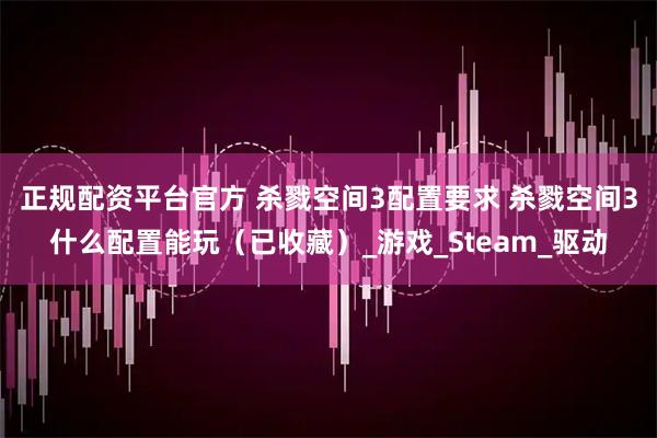 正规配资平台官方 杀戮空间3配置要求 杀戮空间3什么配置能玩（已收藏）_游戏_Steam_驱动