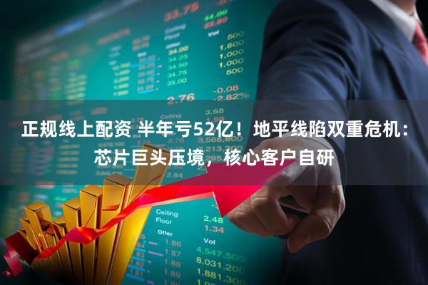 正规线上配资 半年亏52亿！地平线陷双重危机：芯片巨头压境，核心客户自研