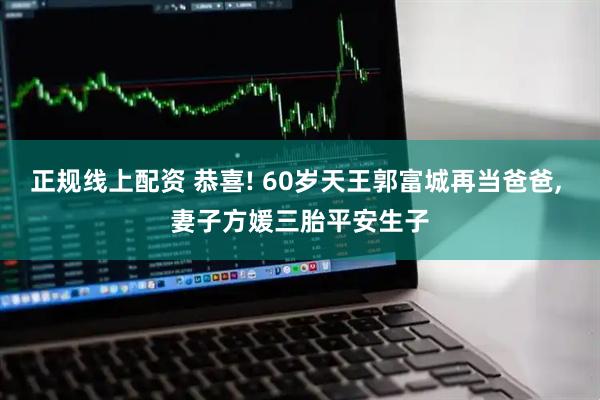 正规线上配资 恭喜! 60岁天王郭富城再当爸爸, 妻子方媛三胎平安生子