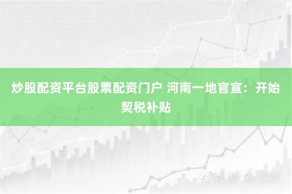 炒股配资平台股票配资门户 河南一地官宣：开始契税补贴