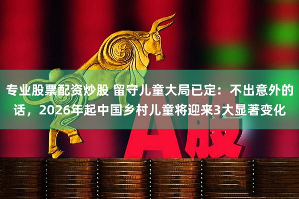 专业股票配资炒股 留守儿童大局已定：不出意外的话，2026年起中国乡村儿童将迎来3大显著变化