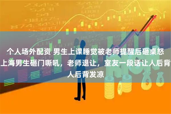 个人场外配资 男生上课睡觉被老师提醒后砸桌怒吼：上海男生砸门嘶吼，老师退让，室友一段话让人后背发凉