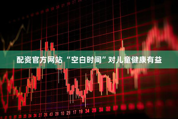 配资官方网站 “空白时间”对儿童健康有益
