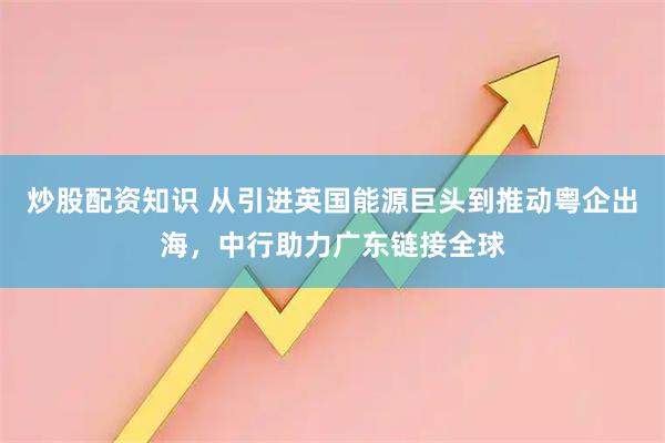 炒股配资知识 从引进英国能源巨头到推动粤企出海，中行助力广东链接全球