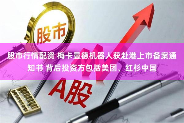 股市行情配资 梅卡曼德机器人获赴港上市备案通知书 背后投资方包括美团、红杉中国
