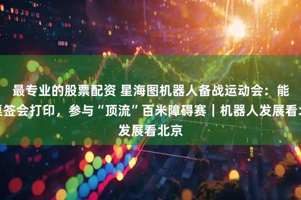 最专业的股票配资 星海图机器人备战运动会：能摆桌签会打印，参与“顶流”百米障碍赛｜机器人发展看北京