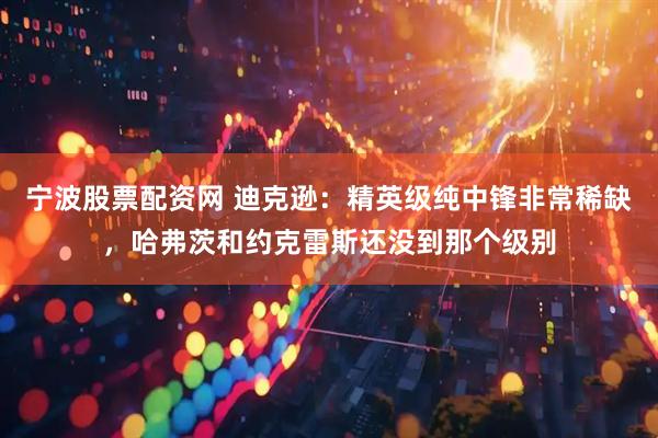 宁波股票配资网 迪克逊：精英级纯中锋非常稀缺，哈弗茨和约克雷斯还没到那个级别