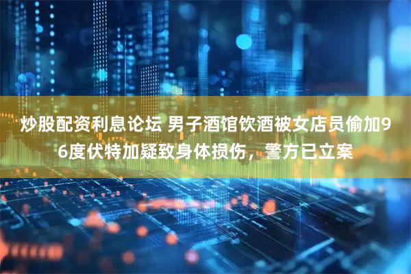 炒股配资利息论坛 男子酒馆饮酒被女店员偷加96度伏特加疑致身体损伤，警方已立案