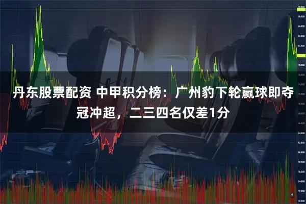 丹东股票配资 中甲积分榜：广州豹下轮赢球即夺冠冲超，二三四名仅差1分